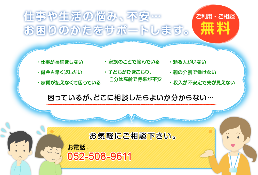 仕事や生活の悩み、不安…お困りのかたをサポートします。　ご利用・ご相談　無料　・仕事が長続きしない・借金を早く返したい・家賃が払えなくて困っている・家族のことで悩んでいる・子どもがひきこもり、自分は高齢で将来が不安・頼る人がいない・親の介護で働けない・収入が不安定で先が見えない　困っているが､どこに相談したらよいか分からない…　お気軽にご相談下さい。お電話:052-508-9611